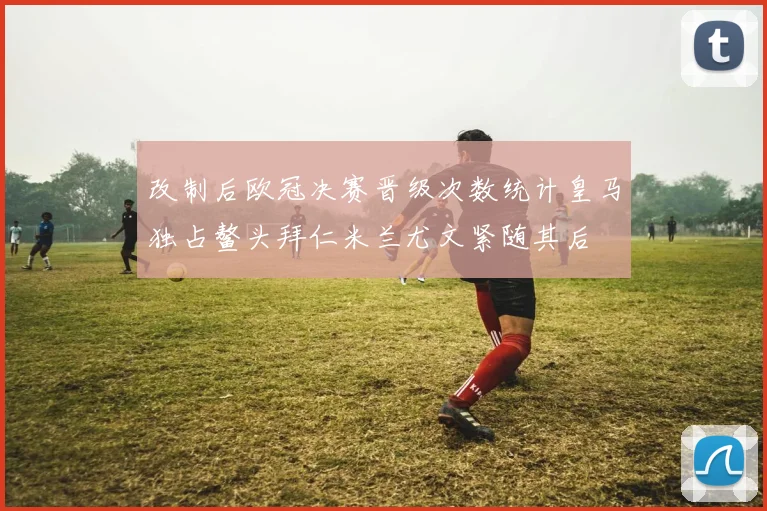改制后欧冠决赛晋级次数统计皇马独占鳌头拜仁米兰尤文紧随其后