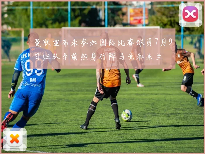 曼联宣布未参加国际比赛球员7月9日归队季前热身对阵马竞和米兰