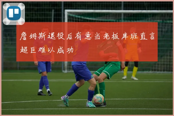 詹姆斯退役后有意当老板库班直言超巨难以成功