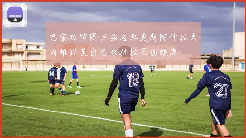 巴黎对阵图卢兹名单更新阿什拉夫内维斯复出巴尔科拉因伤缺席