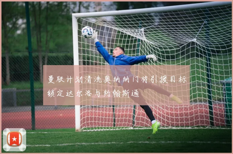 曼联计划清洗奥纳纳门将引援目标锁定达尔洛与约翰斯通