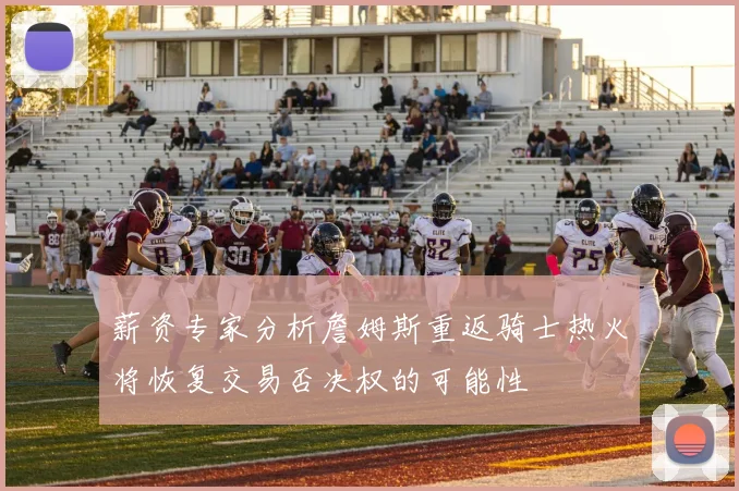 薪资专家分析詹姆斯重返骑士热火将恢复交易否决权的可能性