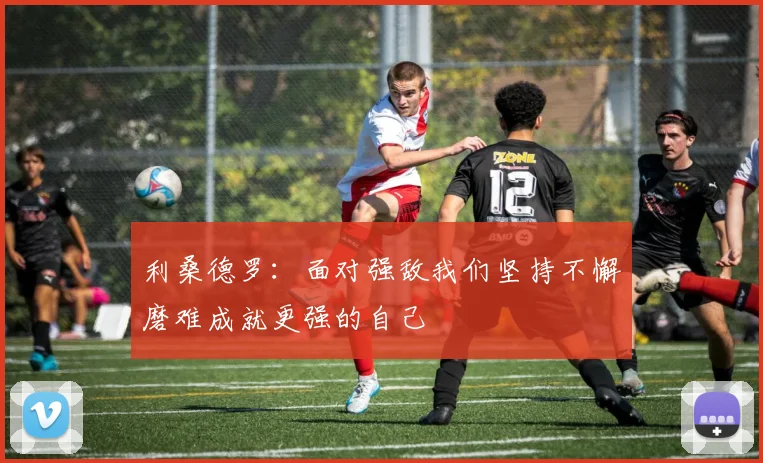 利桑德罗：面对强敌我们坚持不懈磨难成就更强的自己