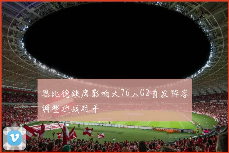 恩比德缺席影响大76人G2首发阵容调整迎战对手