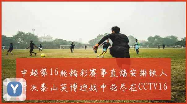中超第16轮精彩赛事直播安排铁人对决泰山英博迎战申花尽在CCTV16