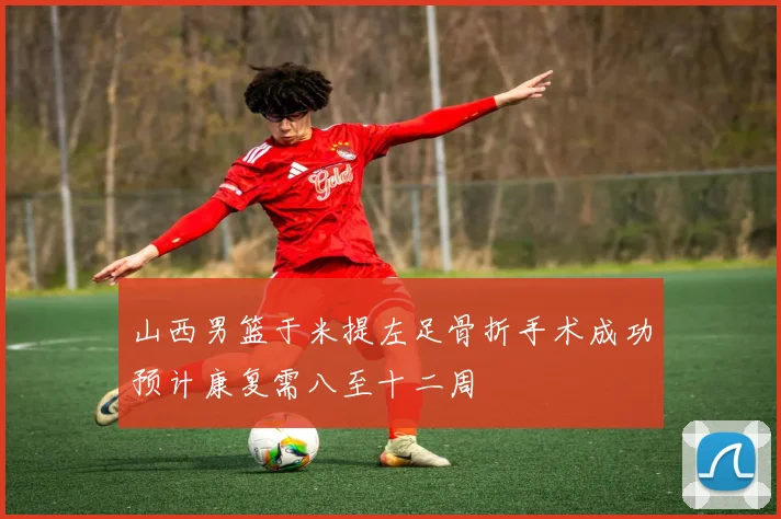山西男篮于米提左足骨折手术成功预计康复需八至十二周