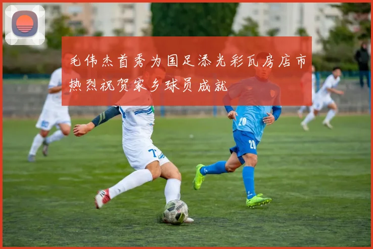 毛伟杰首秀为国足添光彩瓦房店市热烈祝贺家乡球员成就