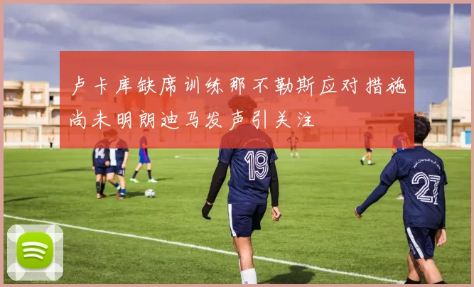 卢卡库缺席训练那不勒斯应对措施尚未明朗迪马发声引关注