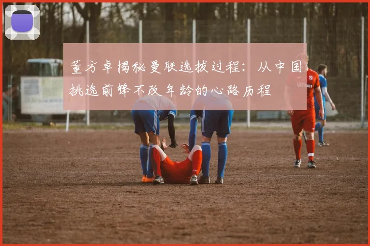 董方卓揭秘曼联选拔过程：从中国挑选前锋不改年龄的心路历程