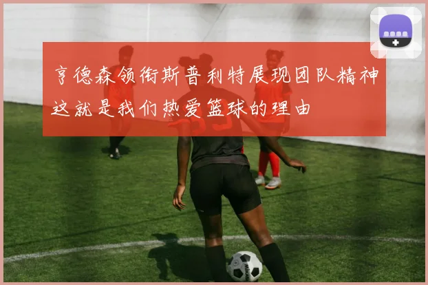 亨德森领衔斯普利特展现团队精神这就是我们热爱篮球的理由