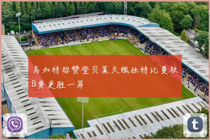 乌加特称赞登贝莱天赋独特比曼联B费更胜一筹