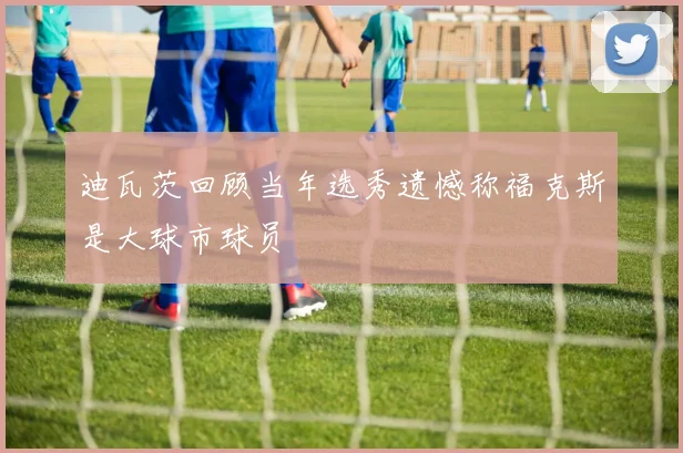 迪瓦茨回顾当年选秀遗憾称福克斯是大球市球员