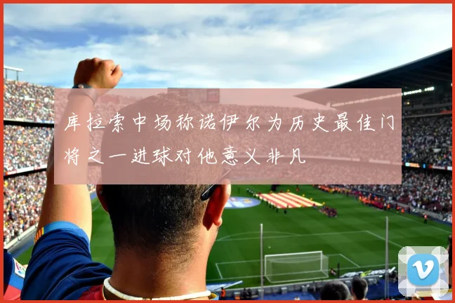 库拉索中场称诺伊尔为历史最佳门将之一进球对他意义非凡