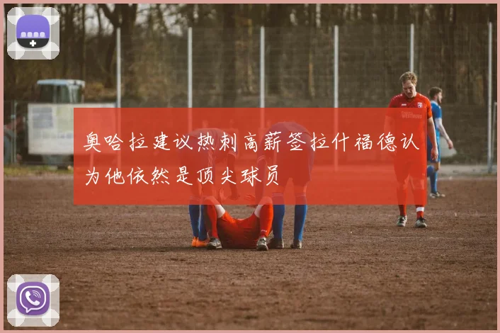 奥哈拉建议热刺高薪签拉什福德认为他依然是顶尖球员