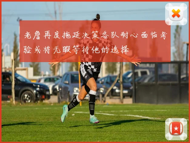 老詹再度拖延决策各队耐心面临考验或将无暇等待他的选择