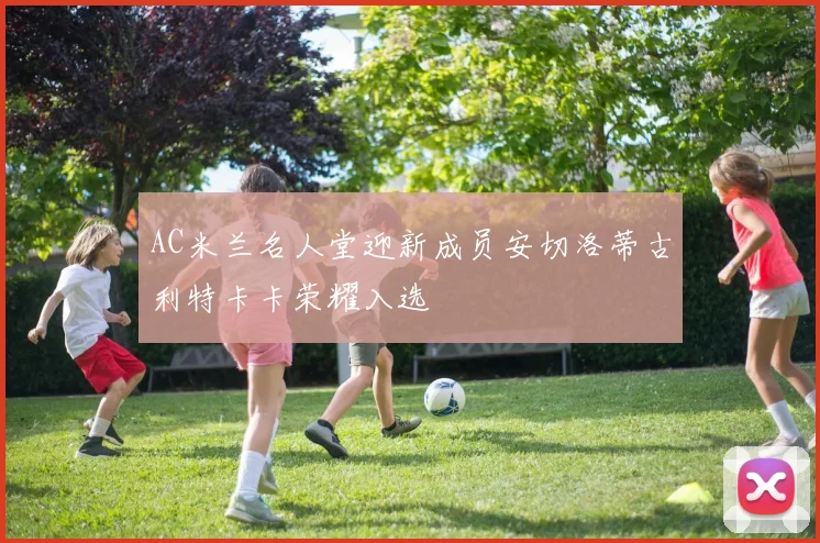 AC米兰名人堂迎新成员安切洛蒂古利特卡卡荣耀入选