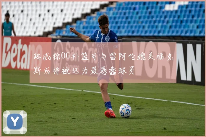 路威称OG补篮可与雷阿伦媲美福克斯或将被记为最愚蠢球员