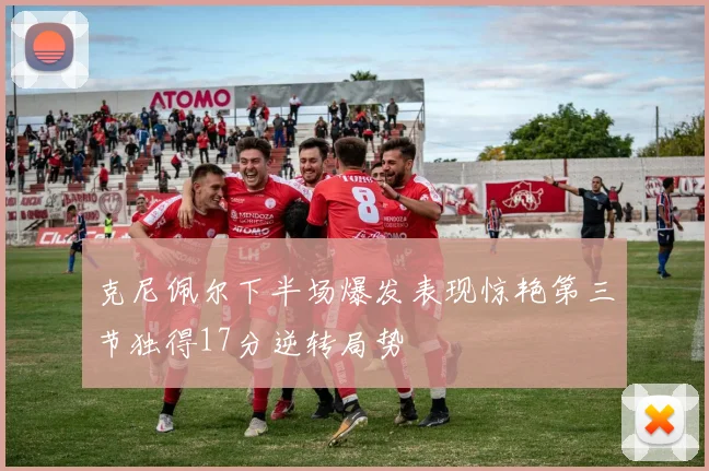 克尼佩尔下半场爆发表现惊艳第三节独得17分逆转局势