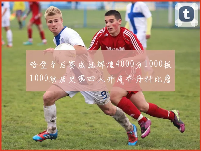 哈登季后赛成就辉煌4000分1000板1000助历史第四人并肩乔丹科比詹姆斯