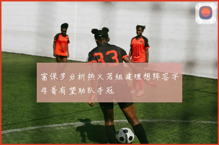 富保罗分析热火若组建理想阵容字母哥有望助队夺冠