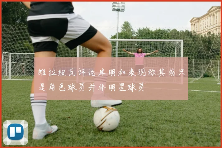维拉纽瓦评论库明加表现称其或只是角色球员并非明星球员