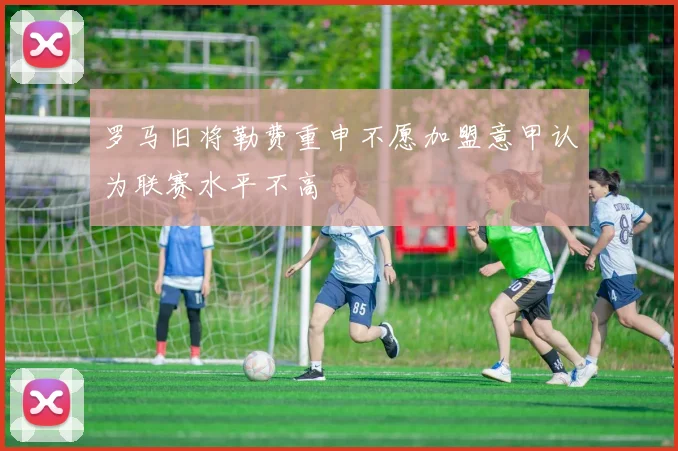 罗马旧将勒费重申不愿加盟意甲认为联赛水平不高
