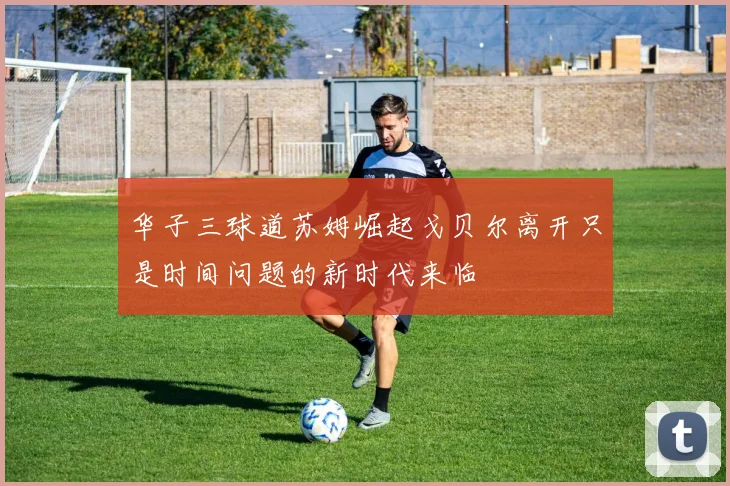 华子三球道苏姆崛起戈贝尔离开只是时间问题的新时代来临