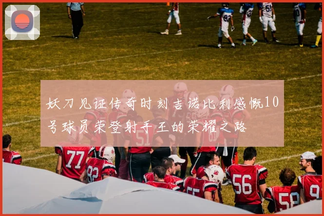 妖刀见证传奇时刻吉诺比利感慨10号球员荣登射手王的荣耀之路