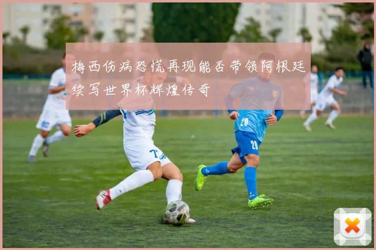 梅西伤病恐慌再现能否带领阿根廷续写世界杯辉煌传奇