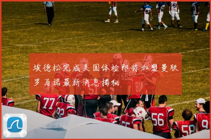 埃德松完成美国体检即将加盟曼联罗马诺最新消息揭秘