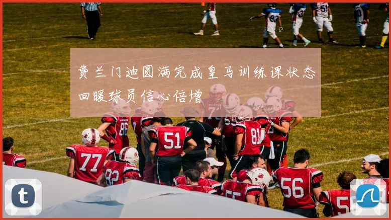 费兰门迪圆满完成皇马训练课状态回暖球员信心倍增