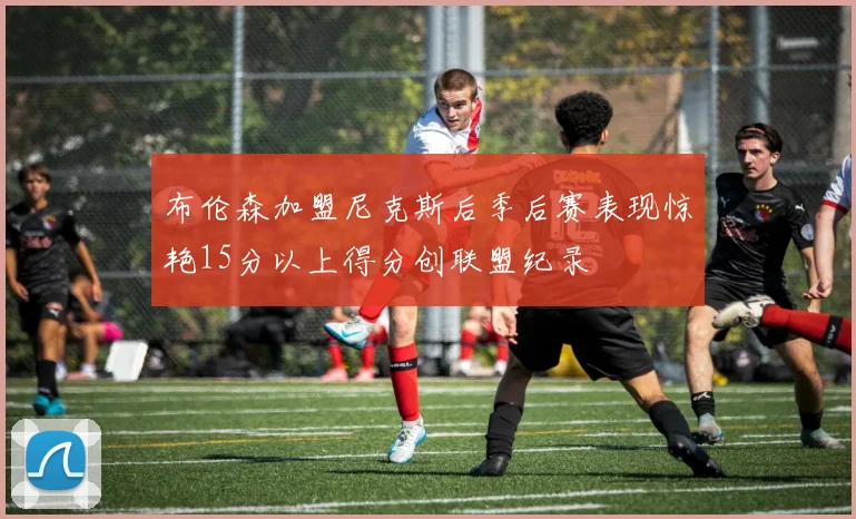 布伦森加盟尼克斯后季后赛表现惊艳15分以上得分创联盟纪录