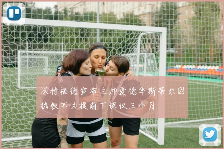 沃特福德宣布主帅爱德华斯蒂尔因执教不力提前下课仅三个月
